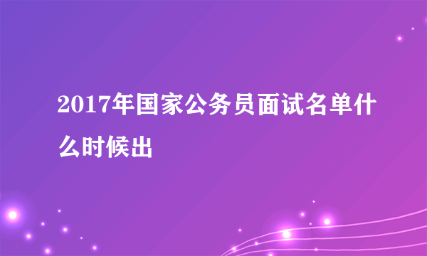 2017年国家公务员面试名单什么时候出