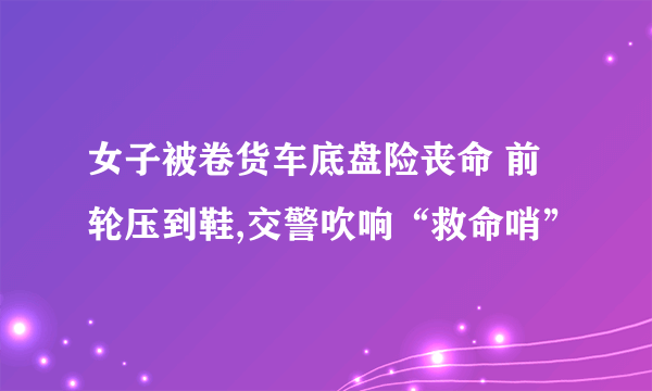 女子被卷货车底盘险丧命 前轮压到鞋,交警吹响“救命哨”