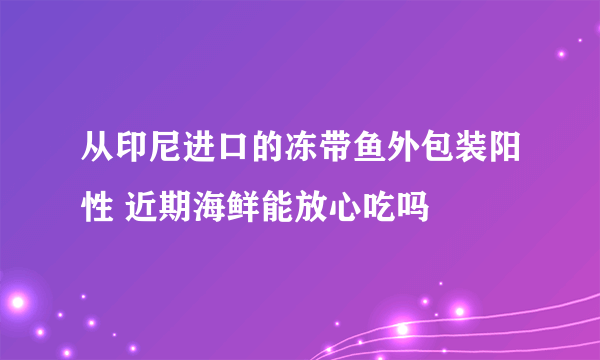 从印尼进口的冻带鱼外包装阳性 近期海鲜能放心吃吗