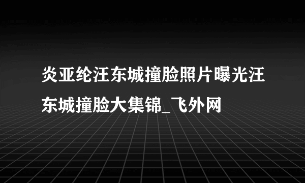 炎亚纶汪东城撞脸照片曝光汪东城撞脸大集锦_飞外网