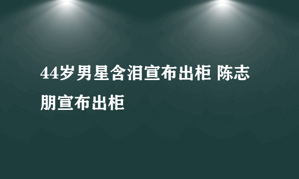 44岁男星含泪宣布出柜 陈志朋宣布出柜