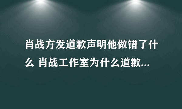 肖战方发道歉声明他做错了什么 肖战工作室为什么道歉始末原因