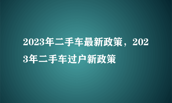 2023年二手车最新政策，2023年二手车过户新政策