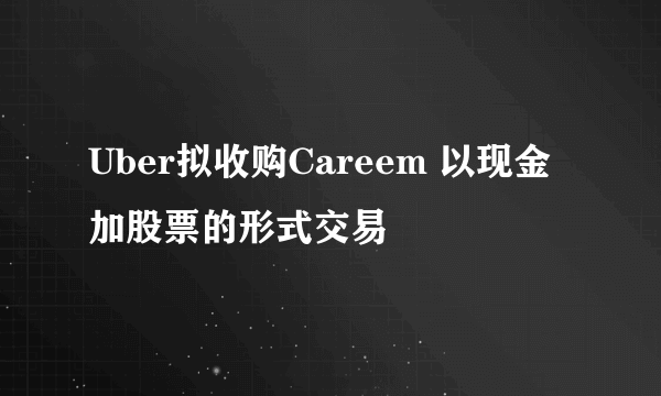 Uber拟收购Careem 以现金加股票的形式交易