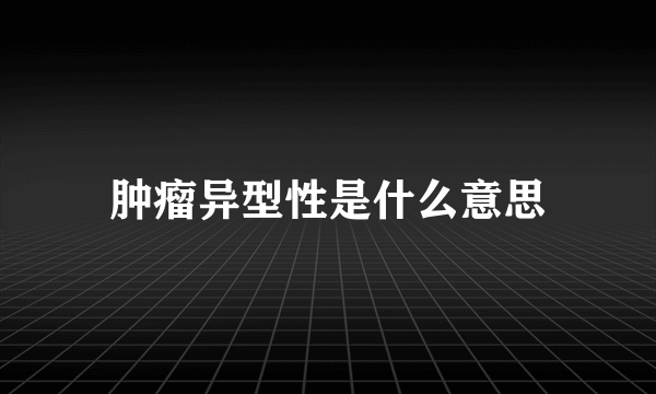 肿瘤异型性是什么意思