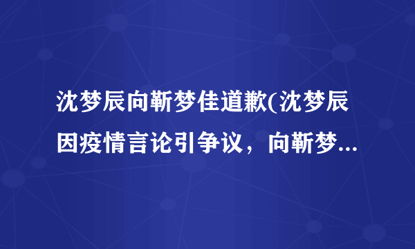 沈梦辰向靳梦佳道歉(沈梦辰因疫情言论引争议，向靳梦佳道歉)