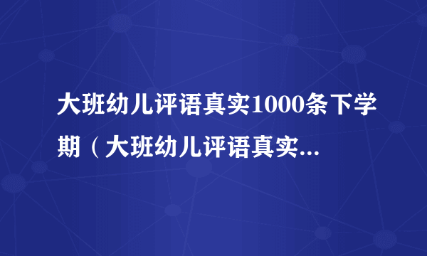 大班幼儿评语真实1000条下学期（大班幼儿评语真实1000条）