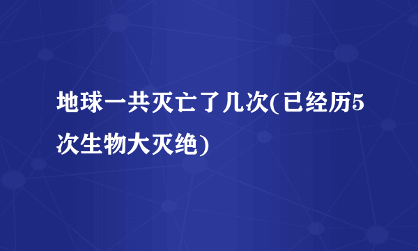 地球一共灭亡了几次(已经历5次生物大灭绝)