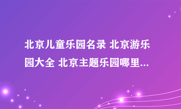 北京儿童乐园名录 北京游乐园大全 北京主题乐园哪里好【北京景点】