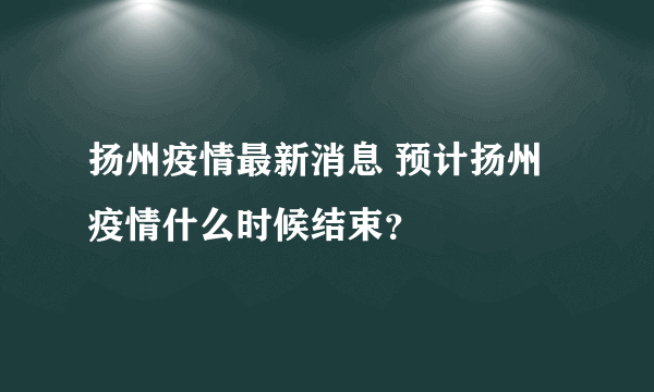 扬州疫情最新消息 预计扬州疫情什么时候结束？