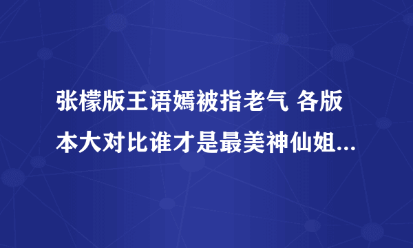 张檬版王语嫣被指老气 各版本大对比谁才是最美神仙姐姐-飞外