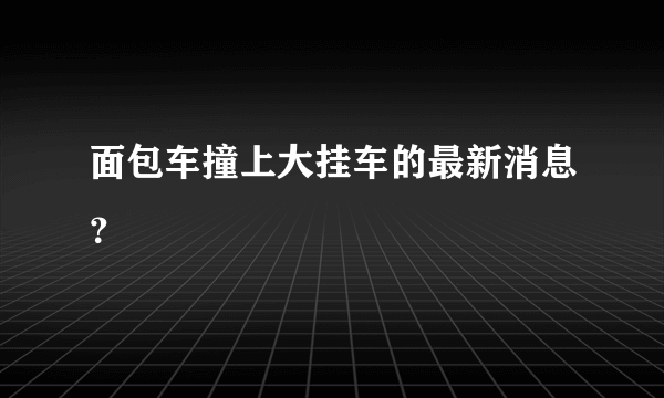 面包车撞上大挂车的最新消息？