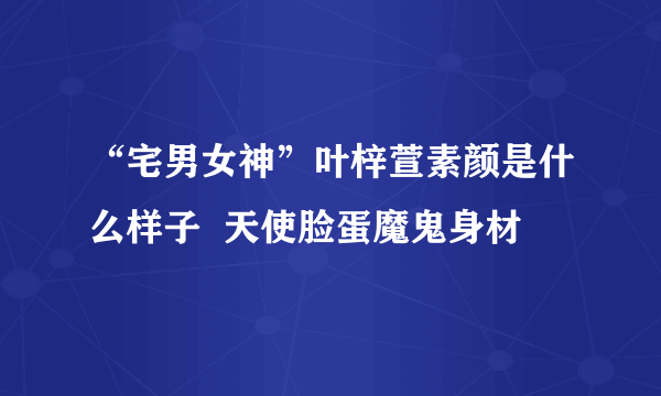 “宅男女神”叶梓萱素颜是什么样子  天使脸蛋魔鬼身材