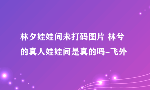 林夕娃娃间未打码图片 林兮的真人娃娃间是真的吗-飞外