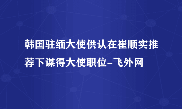 韩国驻缅大使供认在崔顺实推荐下谋得大使职位-飞外网