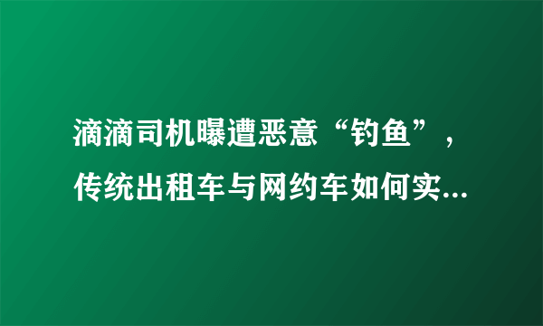 滴滴司机曝遭恶意“钓鱼”，传统出租车与网约车如何实现互利共赢？