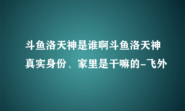 斗鱼洛天神是谁啊斗鱼洛天神真实身份、家里是干嘛的-飞外