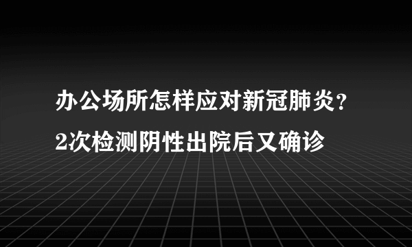 办公场所怎样应对新冠肺炎？2次检测阴性出院后又确诊