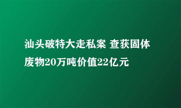 汕头破特大走私案 查获固体废物20万吨价值22亿元