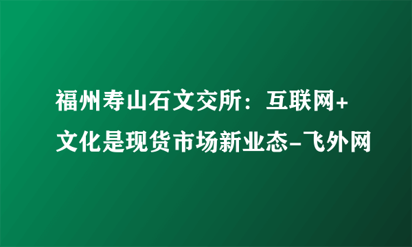 福州寿山石文交所：互联网+文化是现货市场新业态-飞外网