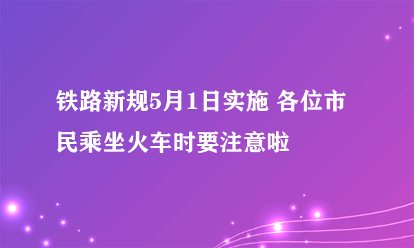 铁路新规5月1日实施 各位市民乘坐火车时要注意啦