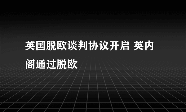 英国脱欧谈判协议开启 英内阁通过脱欧