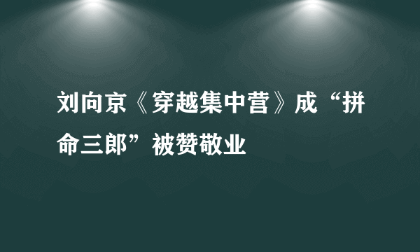 刘向京《穿越集中营》成“拼命三郎”被赞敬业