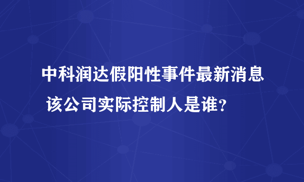 中科润达假阳性事件最新消息 该公司实际控制人是谁？