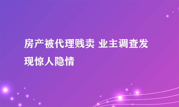 房产被代理贱卖 业主调查发现惊人隐情