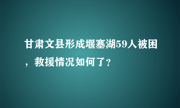 甘肃文县形成堰塞湖59人被困，救援情况如何了？