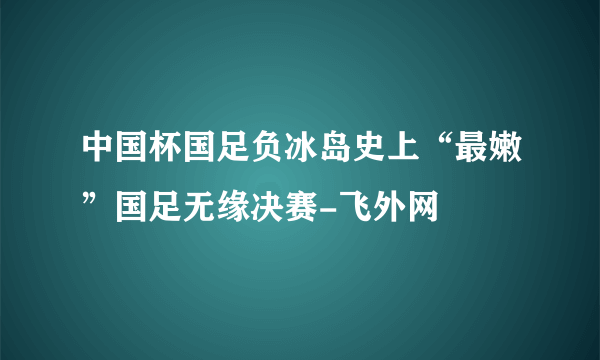 中国杯国足负冰岛史上“最嫩”国足无缘决赛-飞外网