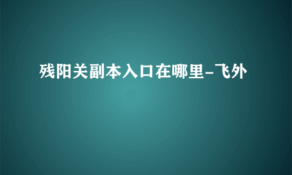 残阳关副本入口在哪里-飞外