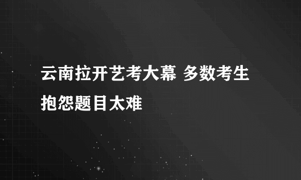 云南拉开艺考大幕 多数考生抱怨题目太难