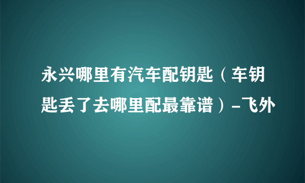 永兴哪里有汽车配钥匙（车钥匙丢了去哪里配最靠谱）-飞外