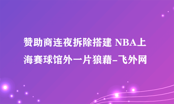 赞助商连夜拆除搭建 NBA上海赛球馆外一片狼藉-飞外网