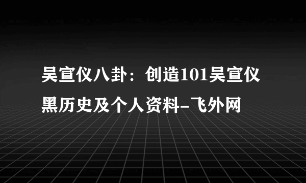 吴宣仪八卦：创造101吴宣仪黑历史及个人资料-飞外网