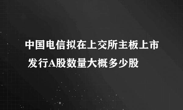 中国电信拟在上交所主板上市 发行A股数量大概多少股