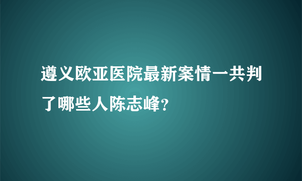 遵义欧亚医院最新案情一共判了哪些人陈志峰？