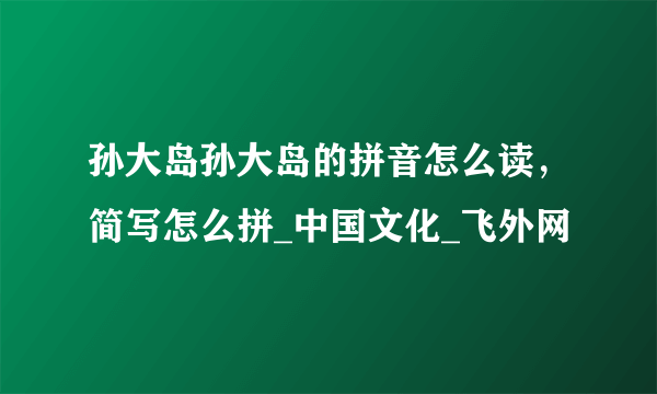 孙大岛孙大岛的拼音怎么读，简写怎么拼_中国文化_飞外网