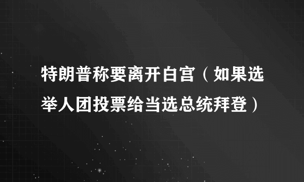 特朗普称要离开白宫（如果选举人团投票给当选总统拜登）