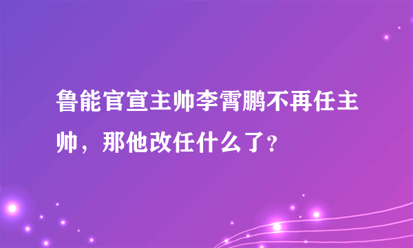 鲁能官宣主帅李霄鹏不再任主帅，那他改任什么了？