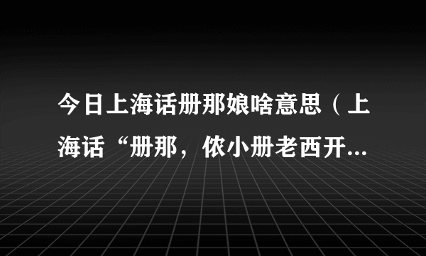 今日上海话册那娘啥意思（上海话“册那，侬小册老西开，错娘额比”是什么意思）