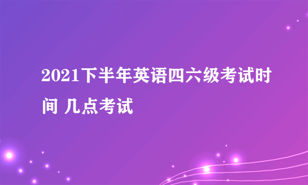 2021下半年英语四六级考试时间 几点考试