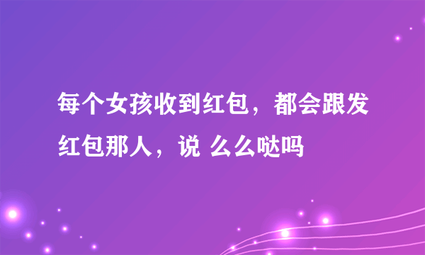 每个女孩收到红包，都会跟发红包那人，说 么么哒吗