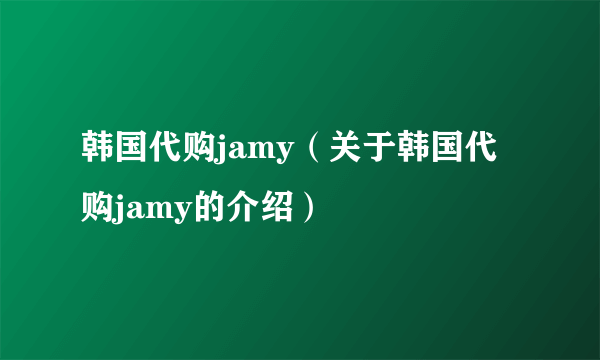 韩国代购jamy（关于韩国代购jamy的介绍）