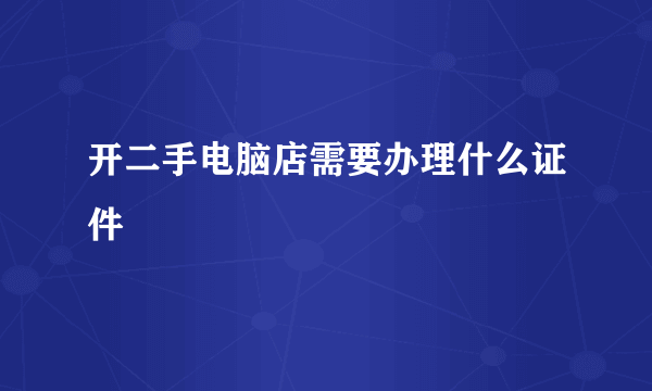 开二手电脑店需要办理什么证件