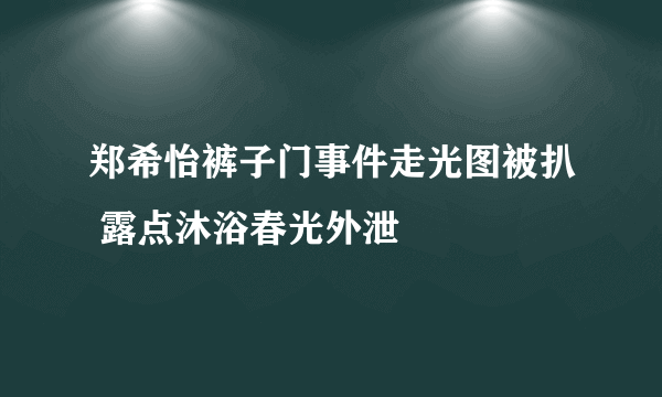 郑希怡裤子门事件走光图被扒 露点沐浴春光外泄