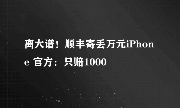 离大谱！顺丰寄丢万元iPhone 官方：只赔1000