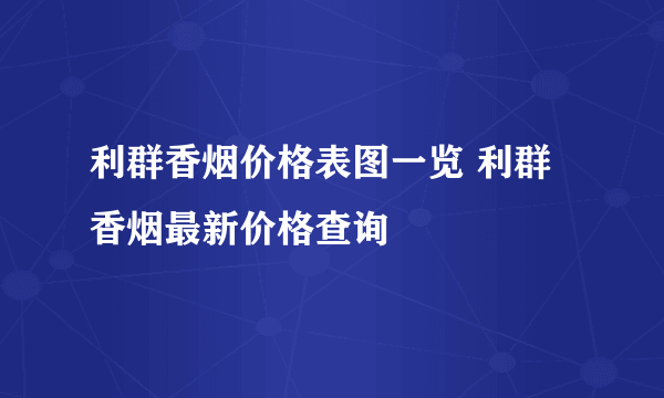 利群香烟价格表图一览 利群香烟最新价格查询