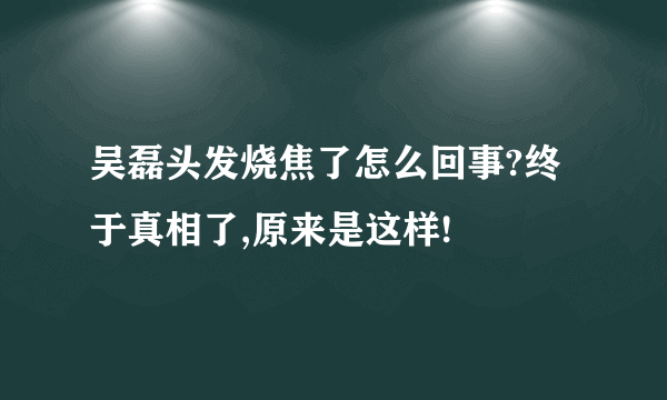 吴磊头发烧焦了怎么回事?终于真相了,原来是这样!